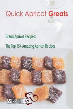 Quick Apricot Greats: Grand Apricot Recipes, the Top 154 Amazing Apricot Recipes
