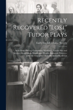 Recently Recovered "Lost" Tudor Plays: With Some Others, Comprising Mankind--Nature--Wit and Science--Respublica--Wealth and Health--Impatient Poverty--John the Evangelist--Note-Book and Word-List