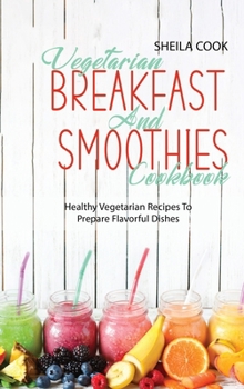 Vegetarian Breakfast And Smoothies Cookbook: Healthy Vegetarian Recipes To Prepare Flavorful Dishes