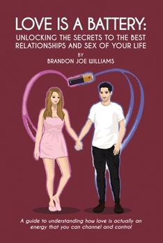 Love is a Battery: Unlocking the Secrets to the Best Relationships and Sex of Your Life: A Guide to understanding how love is actually an energy that you can channel and control