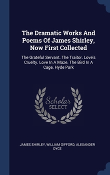 The Dramatic Works And Poems Of James Shirley, Now First Collected: The Grateful Servant. The Traitor. Love's Cruelty. Love In A Maze. The Bird In A Cage. Hyde Park