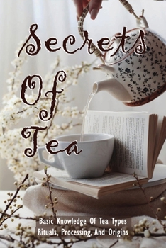 Paperback Secrets Of Tea: Basic Knowledge Of Tea Types, Rituals, Processing, And Origins: How To Brew Tea Book