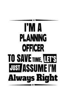 I'm A Planning Officer To Save Time, Let's Assume That I'm Always Right: Personal Planning Officer Notebook, Journal Gift, Diary, Doodle Gift or Notebook | 6 x 9 Compact Size- 109 Blank Lined Pages