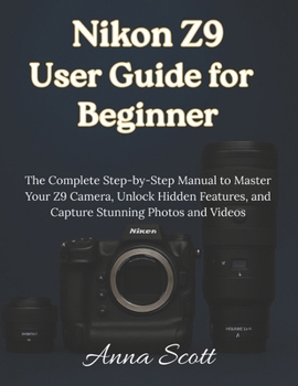 Nikon Z9 User Guide for Beginner: The Complete Step-by-Step Manual to Master Your Z9 Camera, Unlock Hidden Features, and Capture Stunning Photos and Videos