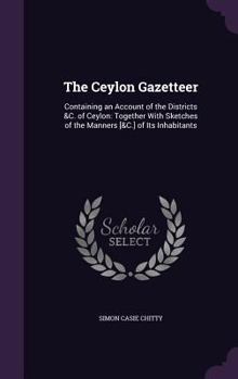 Hardcover The Ceylon Gazetteer: Containing an Account of the Districts &C. of Ceylon: Together With Sketches of the Manners [&C.] of Its Inhabitants Book
