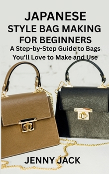 JAPANESE STYLE BAG MAKING FOR BEGINNERS: A Step-by-Step Guide to Bags You'll Love to Make and Use