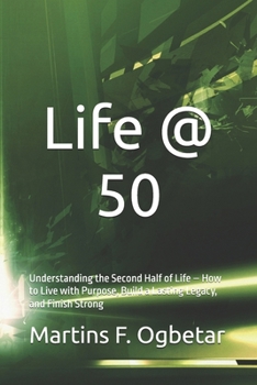 Life @ 50: Understanding the Second Half of Life – How to Live with Purpose, Build a Lasting Legacy, and Finish Strong