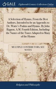 Hardcover A Selection of Hymns, From the Best Authors, Intended to be an Appendix to Dr. Watts's Psalms and Hymns. By John Rippon, A.M. Fourth Edition, Includin Book