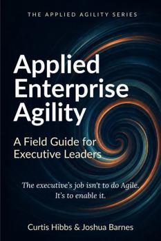 Applied Enterprise Agility: A Field Guide for Executive Leaders (The Applied Agility Series)