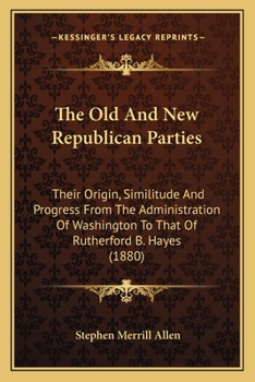 The Old And New Republican Parties: Their Origin, Similitude And Progress From The Administration Of Washington To That Of Rutherford B. Hayes