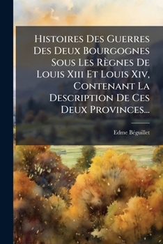 Histoires Des Guerres Des Deux Bourgognes Sous Les Règnes De Louis Xiii Et Louis Xiv, Contenant La Description De Ces Deux Provinces......