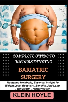 COMPLETE GUIDE TO UNDERSTANDING BARIATRIC SURGERY: Mastering Metabolic, Essential Insight To Weight Loss, Recovery, Benefits, And Long-Term Health Transformation