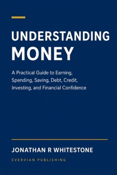 Understanding Money: A Practical Guide to Earning, Spending, Saving, Debt, Credit, Investing, and Financial Confidence