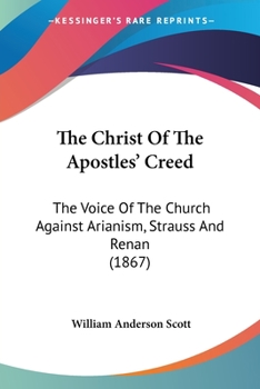 The Christ Of The Apostles' Creed: The Voice Of The Church Against Arianism, Strauss And Renan