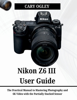 Nikon Z6 III User Guide: The Practical Manual to Mastering Photography and 6K Video with the Partially Stacked Sensor