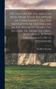 The History of the Ancient Irish from Their Reception of Christianity Till the Invitation of the English in the Reign of Henry the Second, Tr. from ... [Book 2] with Amendments [By D. O'connor].