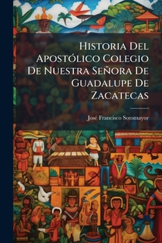 Historia del Apostolico Colegio de Nuestra Senora de Guadalupe de Zacatecas: Desde Su Fundacion Hasta Nuestros Dias, Volumes 1-2