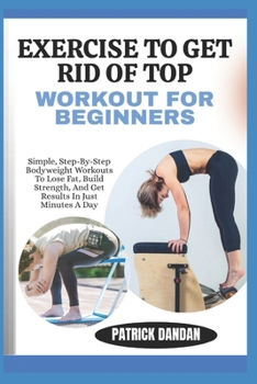 EXERCISE TO GET RID OF TOP WORKOUT FOR BEGINNERS: Simple, Step-By-Step Bodyweight Workouts To Lose Fat, Build Strength, And Get Results In Just Minutes A Day