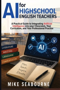 AI for High School English Teachers: A Practical Guide to Integrating Artificial Intelligence into Your Classroom, Your Curriculum, and Your Professional Practice