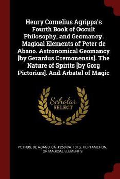 Henry Cornelius Agrippa's Fourth Book of Occult Philosophy, and Geomancy. Magical Elements of Peter de Abano. Astronomical Geomancy [by Gerardus Cremonensis]. The Nature of Spirits [by Gorg Pictorius]