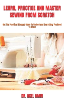 Paperback Learn, Practice and Master Sewing from Scratch: Get The Practical Stepped Guide To Understand Everything You Need To Know Book