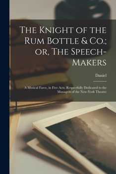 Paperback The Knight of the Rum Bottle & Co.; or, The Speech-makers: A Musical Farce, in Five Acts. Respectfully Dedicated to the Managers of the New-York Theat Book