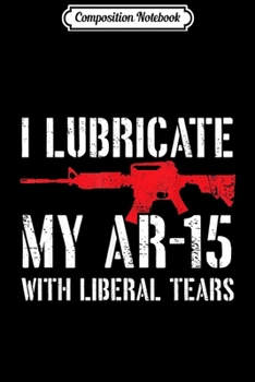 Composition Notebook: I Lubricate My Ar-15 With Liberal Tears  Journal/Notebook Blank Lined Ruled 6x9 100 Pages