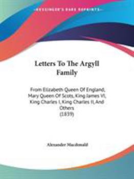 Letters to the Argyll Family: From Elizabeth Queen of England, Mary Queen of Scots, King James VI, King Charles I, King Charles II, and Others. from Originals Preserved in the General Register House. 