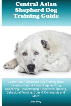 Central Asian Shepherd Dog Training Guide Central Asian Shepherd Dog Training Book Includes: Central Asian Shepherd Dog Socializing, Housetraining, Obedience Training, Behavioral Training, Cues & Comm