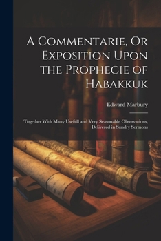 A Commentarie, Or Exposition Upon the Prophecie of Habakkuk: Together With Many Usefull and Very Seasonable Observations, Delivered in Sundry Sermons