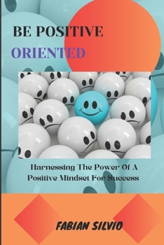 BE POSITIVE ORIENTED: Harnessing the Power of a Positive Mindset for Success