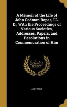 A Memoir of the Life of John Codman Ropes, LL. D., with the Proceedings of Various Societies, Addresses, Papers, and Resolutions in Commemoration of Him
