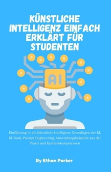 Künstliche Intelligenz einfach erklärt für Studenten: Einführung in die Künstliche Intelligenz: Grundlagen der KI, KI-Tools, Prompt Engineering, ... und Karrierekompetenzen (German Edition)