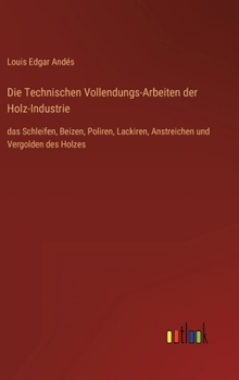 Hardcover Die Technischen Vollendungs-Arbeiten der Holz-Industrie: das Schleifen, Beizen, Poliren, Lackiren, Anstreichen und Vergolden des Holzes [German] Book