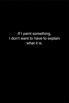 If I paint something, I don't want to have to explain what it is.: Journal or Notebook (6x9 inches) with 120 doted pages.