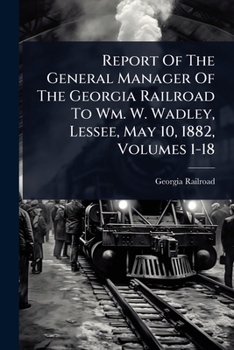 Report of the General Manager of the Georgia Railroad to Wm. W. Wadley, Lessee, May 10, 1882, Volumes 1-18
