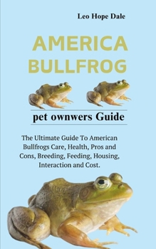 AMERICAN BULLFROG: The Ultimate Guide To American Bullfrogs Care, Health, Pros and Cons, Breeding, Feeding, Housing, Interaction and Cost.