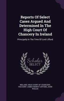 Reports Of Select Cases Argued And Determined In The High Court Of Chancery In Ireland: Principally In The Time Of Lord Lifford...
