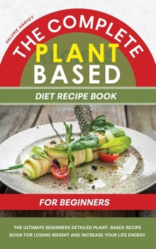 The Complete Plant Based Diet Recipe Book For Beginners: The Ultimate Beginners Detailed Plant- Based Recipe Book for Losing Weight and Increase your Life Energy