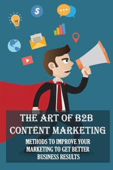 Paperback The Art Of B2B Content Marketing: Methods To Improve Your Marketing To Get Better Business Results: Instructions To Create B2B Content Marketing Book