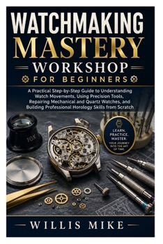 Watchmaking Mastery Workshop for Beginners: A Practical Step-by-Step Guide to Understanding Watch Movements, Using Precision Tools, Repairing ... Professional Horology Skills from Scratch