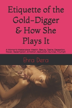 Etiquette of the Gold-digger & How She Plays It: A Woman’s Masterpiece: Wealth, Beauty, Desire, Deception, Power, Redemption, Ambition, Seduction, Survival, Triumph