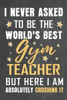 I Never Asked To Be The World's Best Gym Teacher But Here I Am Absolutely Crushing It: Journal Notebook 108 Pages 6 x 9 Lined Writing Paper School Appreciation Day Gift from Student