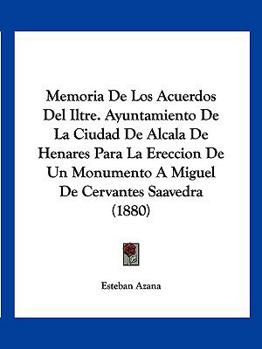 Memoria De Los Acuerdos Del Iltre. Ayuntamiento De La Ciudad De Alcala De Henares Para La Ereccion De Un Monumento A Miguel De Cervantes Saavedra (1880)