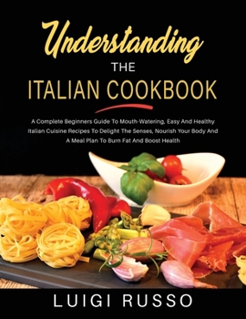 Understanding The Italian Cookbook: A Complete Beginners Guide To Mouth-Watering, Easy And Healthy Italian Cuisine Recipes To Delight The Senses, ... Boost Health
