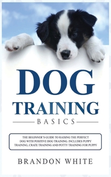 Hardcover Dog Training Basics: The Beginner's Guide to Raising the Perfect Dog with Positive Dog Training. Includes Puppy Training, Crate Training an Book