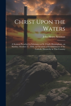 Christ Upon the Waters: A Sermon Preached in Substance at St. Chad's Birmingham, on Sunday, October 27, 1850, on Occasion of Establishment of the Catholic Hierarchy in This Country
