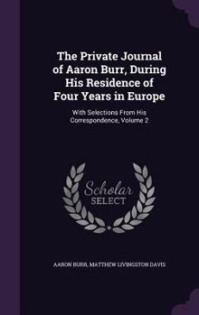 The private journal of Aaron Burr, during his residence of four years in Europe; with selections from his correspondence Volume 2 - Book #2 of the Private Journal Of Aaron Burr