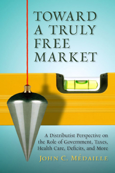 Hardcover Toward a Truly Free Market: A Distributist Perspective on the Role of Government, Taxes, Health Care, Deficits, and More Book