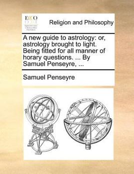 A new guide to astrology: or, astrology brought to light. Being fitted for all manner of horary questions. ... By Samuel Penseyre, ...